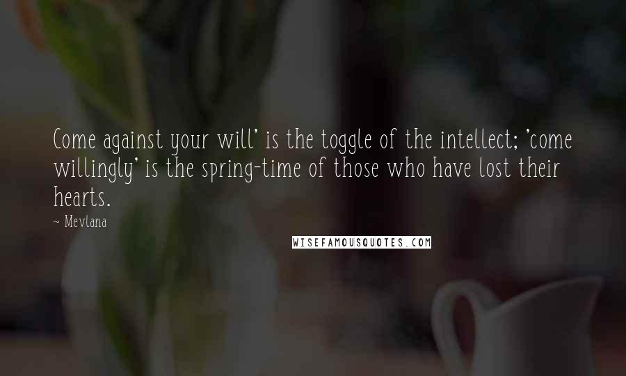 Mevlana Quotes: Come against your will' is the toggle of the intellect; 'come willingly' is the spring-time of those who have lost their hearts.