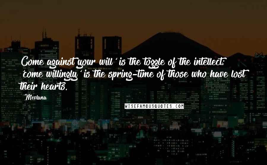 Mevlana Quotes: Come against your will' is the toggle of the intellect; 'come willingly' is the spring-time of those who have lost their hearts.