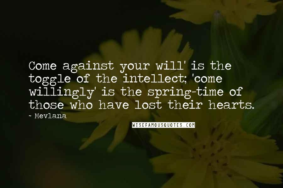 Mevlana Quotes: Come against your will' is the toggle of the intellect; 'come willingly' is the spring-time of those who have lost their hearts.