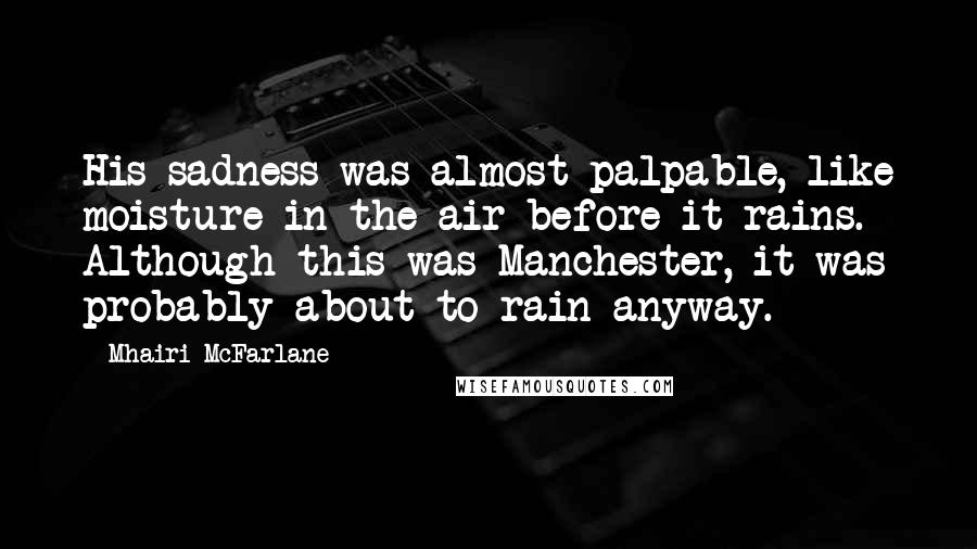 Mhairi McFarlane Quotes: His sadness was almost palpable, like moisture in the air before it rains. Although this was Manchester, it was probably about to rain anyway.