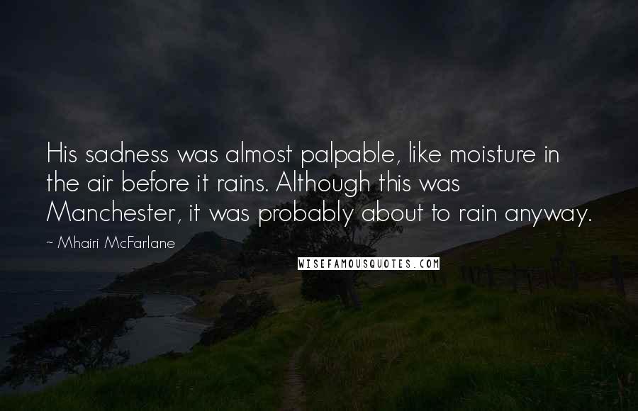 Mhairi McFarlane Quotes: His sadness was almost palpable, like moisture in the air before it rains. Although this was Manchester, it was probably about to rain anyway.