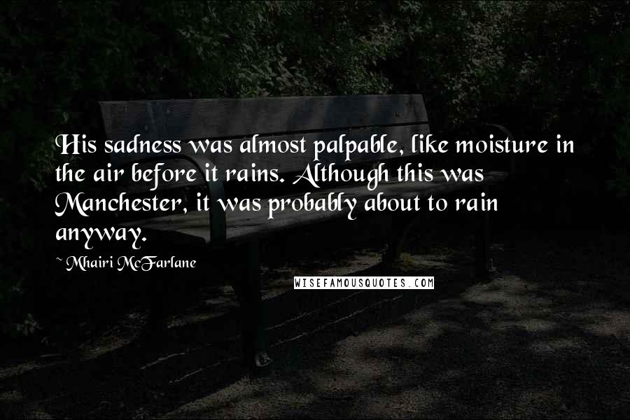 Mhairi McFarlane Quotes: His sadness was almost palpable, like moisture in the air before it rains. Although this was Manchester, it was probably about to rain anyway.