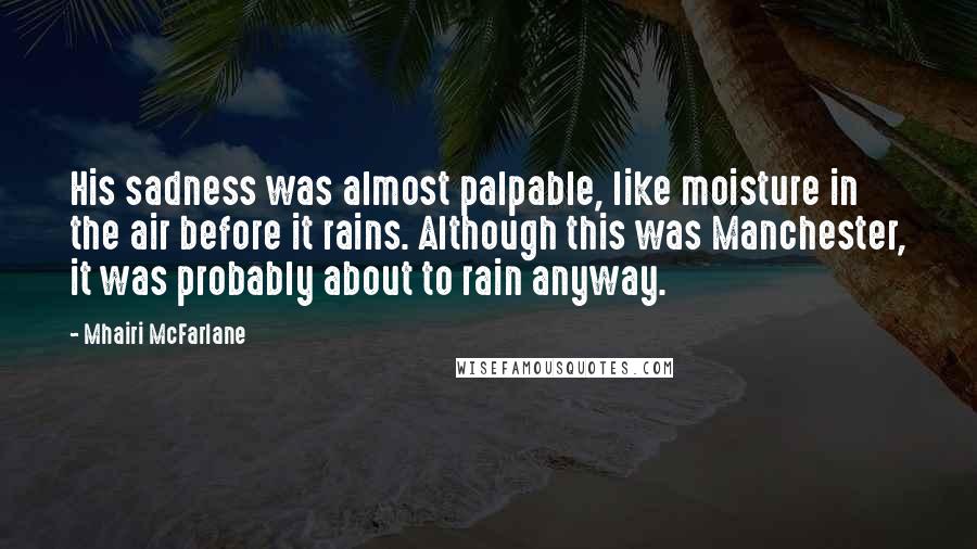 Mhairi McFarlane Quotes: His sadness was almost palpable, like moisture in the air before it rains. Although this was Manchester, it was probably about to rain anyway.