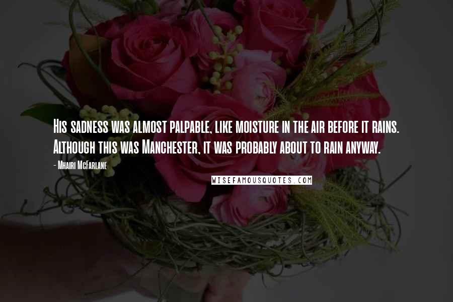 Mhairi McFarlane Quotes: His sadness was almost palpable, like moisture in the air before it rains. Although this was Manchester, it was probably about to rain anyway.