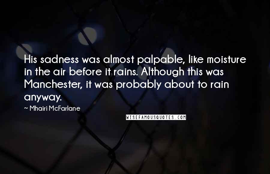 Mhairi McFarlane Quotes: His sadness was almost palpable, like moisture in the air before it rains. Although this was Manchester, it was probably about to rain anyway.