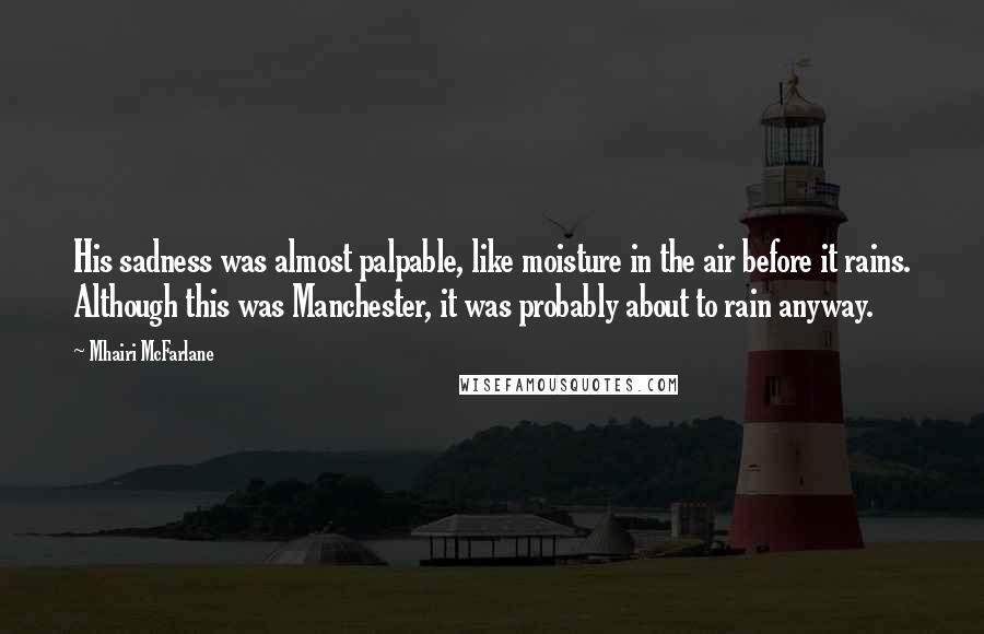Mhairi McFarlane Quotes: His sadness was almost palpable, like moisture in the air before it rains. Although this was Manchester, it was probably about to rain anyway.