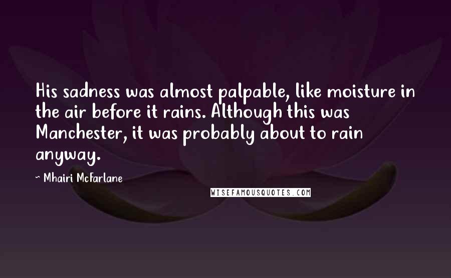 Mhairi McFarlane Quotes: His sadness was almost palpable, like moisture in the air before it rains. Although this was Manchester, it was probably about to rain anyway.