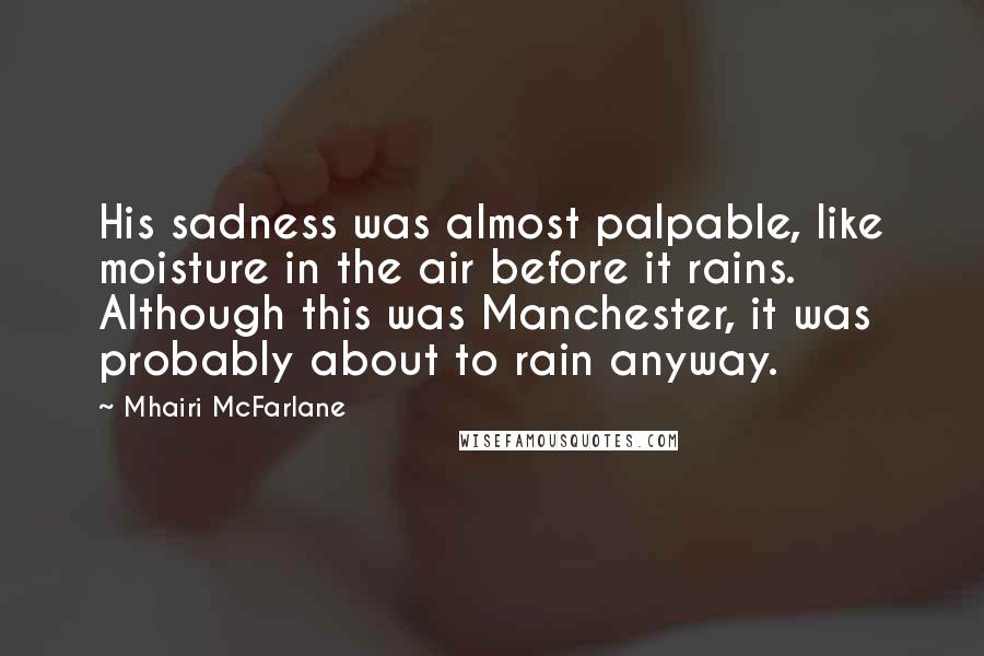 Mhairi McFarlane Quotes: His sadness was almost palpable, like moisture in the air before it rains. Although this was Manchester, it was probably about to rain anyway.