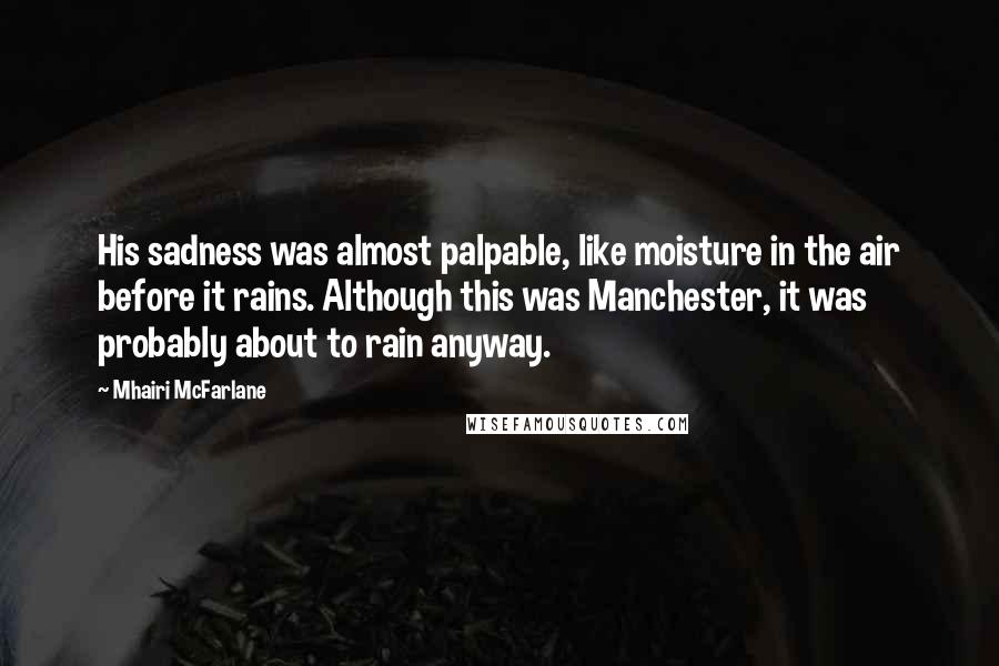 Mhairi McFarlane Quotes: His sadness was almost palpable, like moisture in the air before it rains. Although this was Manchester, it was probably about to rain anyway.