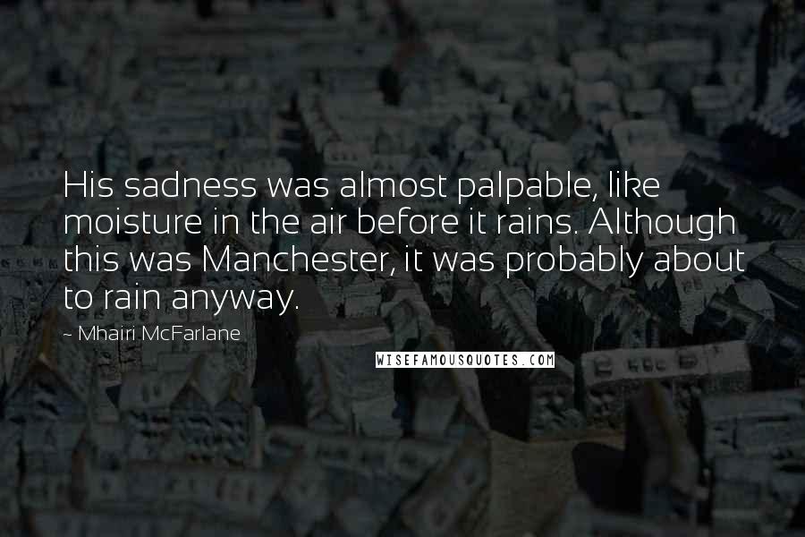 Mhairi McFarlane Quotes: His sadness was almost palpable, like moisture in the air before it rains. Although this was Manchester, it was probably about to rain anyway.