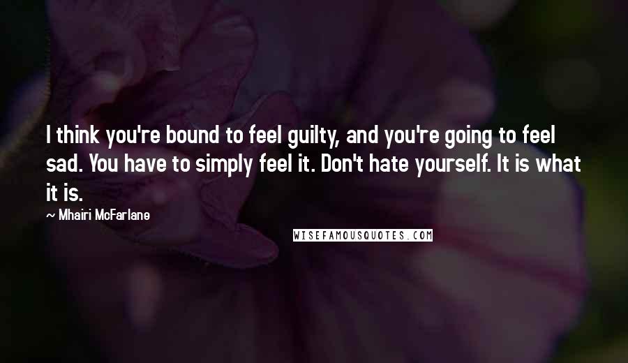 Mhairi McFarlane Quotes: I think you're bound to feel guilty, and you're going to feel sad. You have to simply feel it. Don't hate yourself. It is what it is.