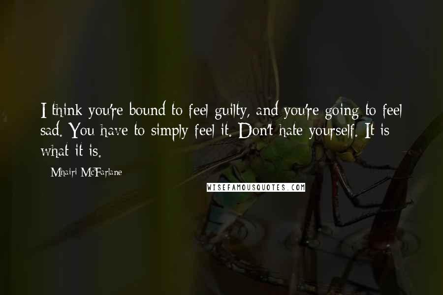 Mhairi McFarlane Quotes: I think you're bound to feel guilty, and you're going to feel sad. You have to simply feel it. Don't hate yourself. It is what it is.