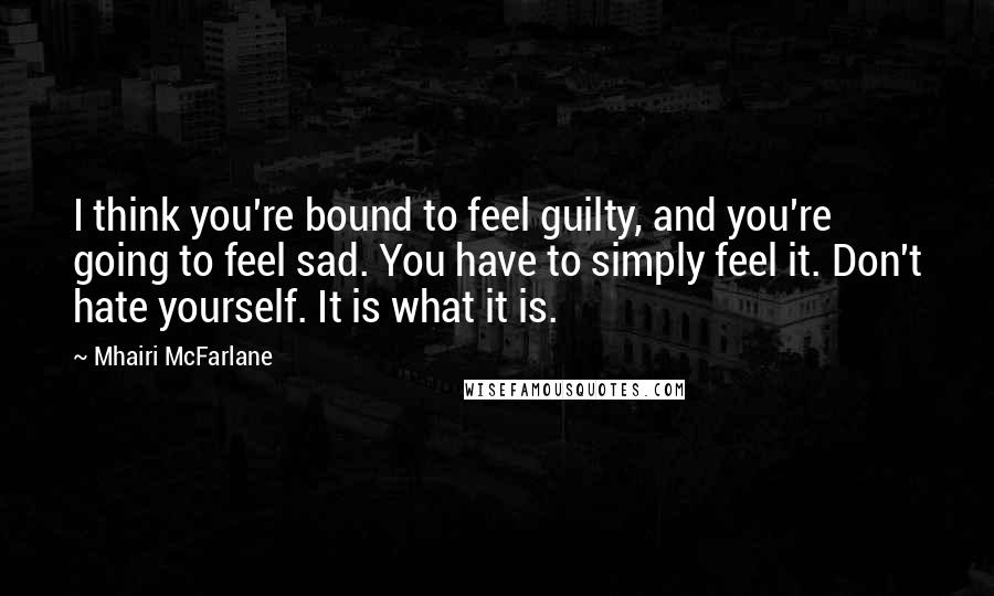 Mhairi McFarlane Quotes: I think you're bound to feel guilty, and you're going to feel sad. You have to simply feel it. Don't hate yourself. It is what it is.