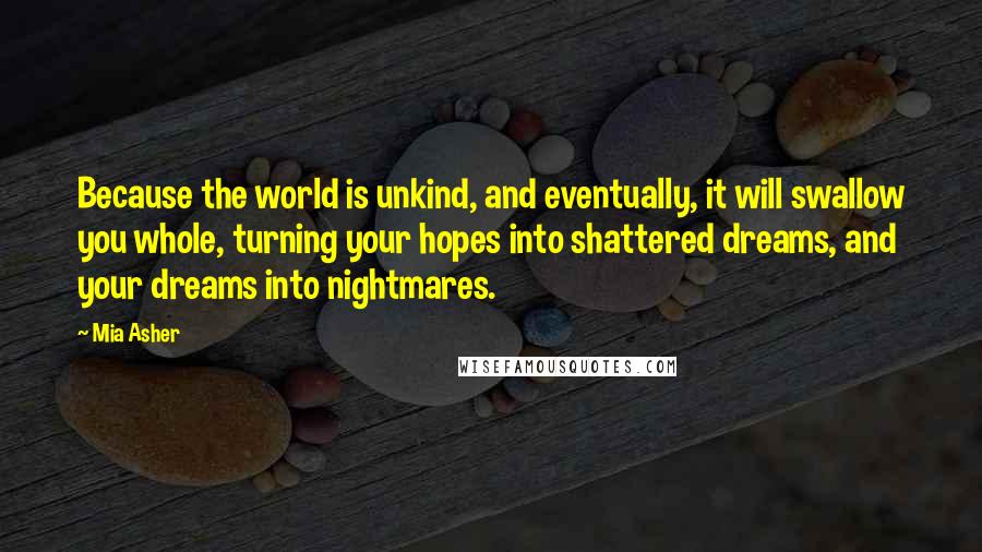 Mia Asher Quotes: Because the world is unkind, and eventually, it will swallow you whole, turning your hopes into shattered dreams, and your dreams into nightmares.