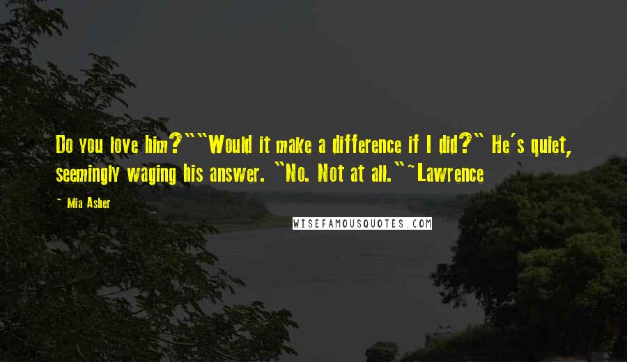 Mia Asher Quotes: Do you love him?""Would it make a difference if I did?" He's quiet, seemingly waging his answer. "No. Not at all."~Lawrence