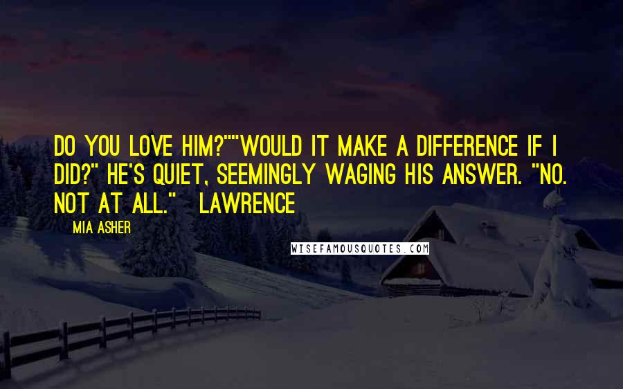 Mia Asher Quotes: Do you love him?""Would it make a difference if I did?" He's quiet, seemingly waging his answer. "No. Not at all."~Lawrence