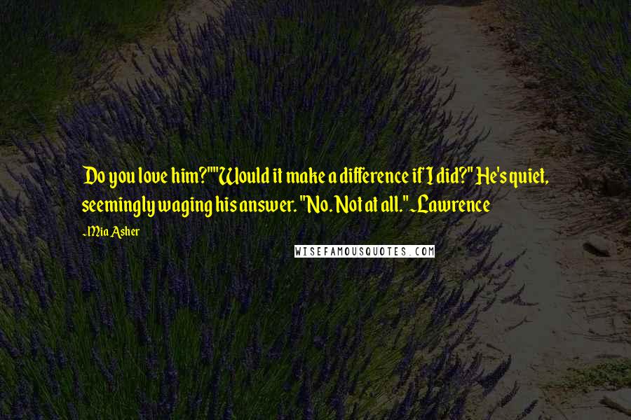 Mia Asher Quotes: Do you love him?""Would it make a difference if I did?" He's quiet, seemingly waging his answer. "No. Not at all."~Lawrence
