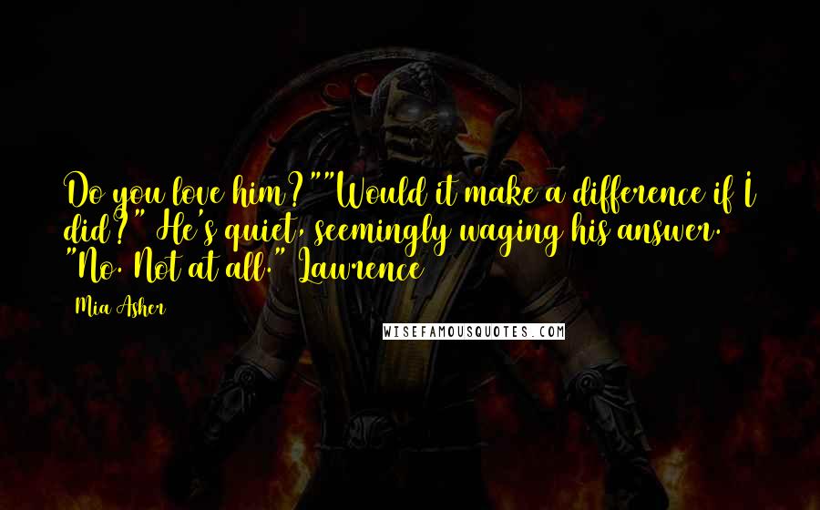 Mia Asher Quotes: Do you love him?""Would it make a difference if I did?" He's quiet, seemingly waging his answer. "No. Not at all."~Lawrence