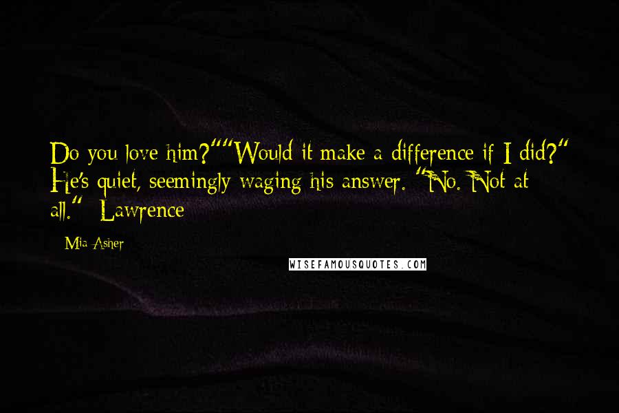 Mia Asher Quotes: Do you love him?""Would it make a difference if I did?" He's quiet, seemingly waging his answer. "No. Not at all."~Lawrence