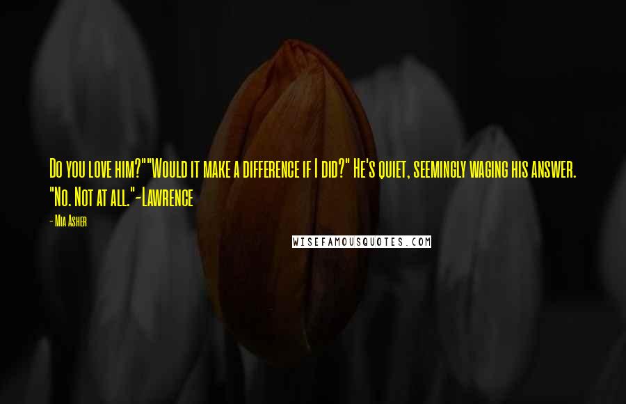 Mia Asher Quotes: Do you love him?""Would it make a difference if I did?" He's quiet, seemingly waging his answer. "No. Not at all."~Lawrence