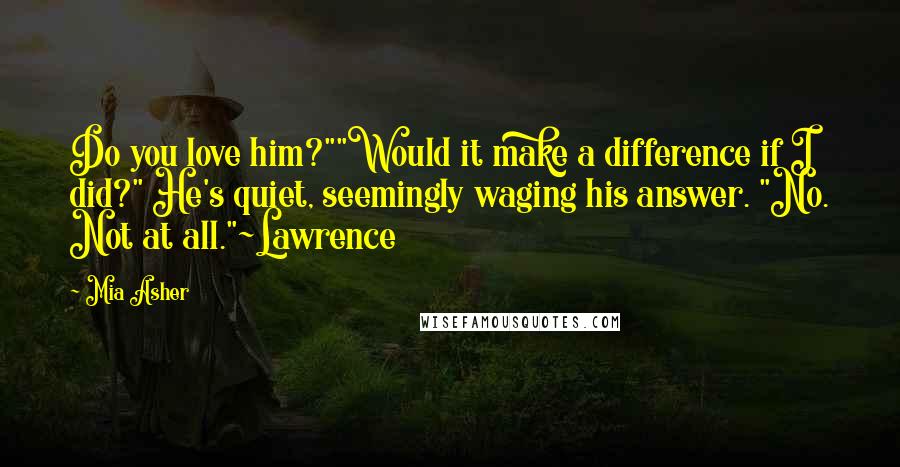 Mia Asher Quotes: Do you love him?""Would it make a difference if I did?" He's quiet, seemingly waging his answer. "No. Not at all."~Lawrence