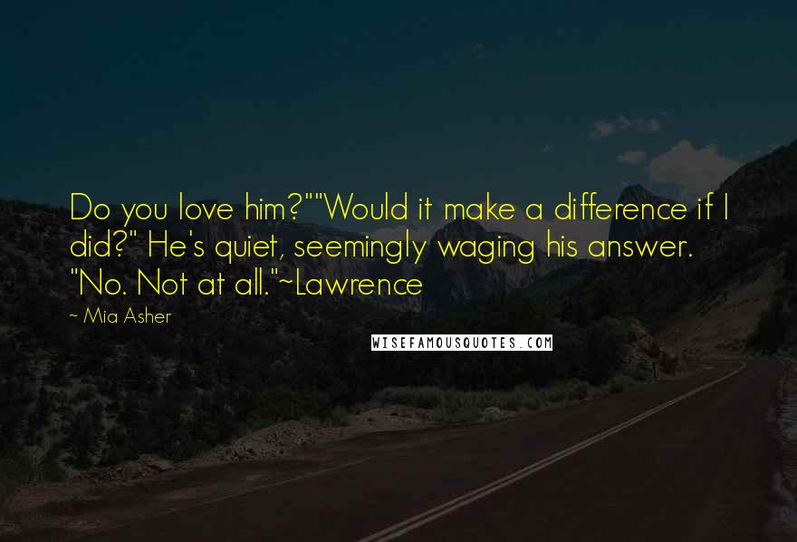 Mia Asher Quotes: Do you love him?""Would it make a difference if I did?" He's quiet, seemingly waging his answer. "No. Not at all."~Lawrence