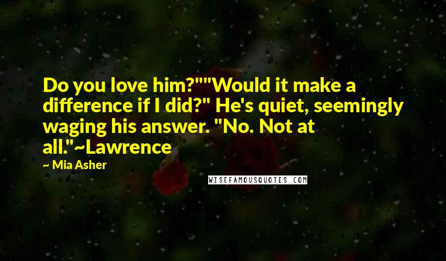 Mia Asher Quotes: Do you love him?""Would it make a difference if I did?" He's quiet, seemingly waging his answer. "No. Not at all."~Lawrence