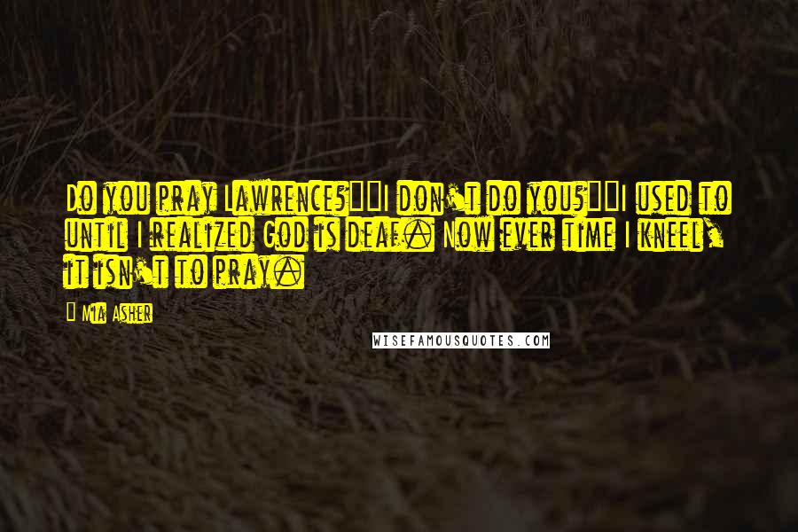 Mia Asher Quotes: Do you pray Lawrence?""I don't do you?""I used to until I realized God is deaf. Now ever time I kneel, it isn't to pray.