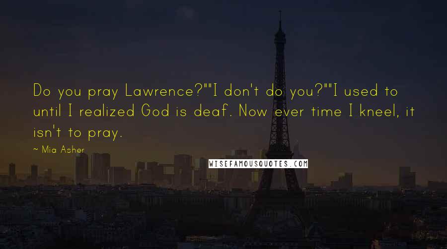 Mia Asher Quotes: Do you pray Lawrence?""I don't do you?""I used to until I realized God is deaf. Now ever time I kneel, it isn't to pray.