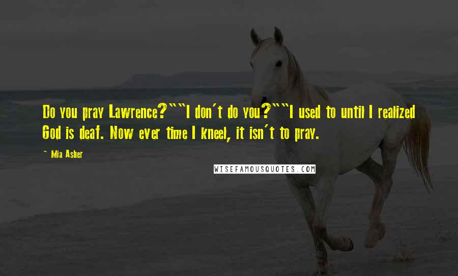 Mia Asher Quotes: Do you pray Lawrence?""I don't do you?""I used to until I realized God is deaf. Now ever time I kneel, it isn't to pray.