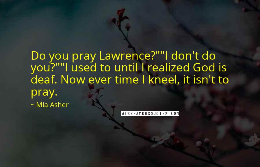 Mia Asher Quotes: Do you pray Lawrence?""I don't do you?""I used to until I realized God is deaf. Now ever time I kneel, it isn't to pray.