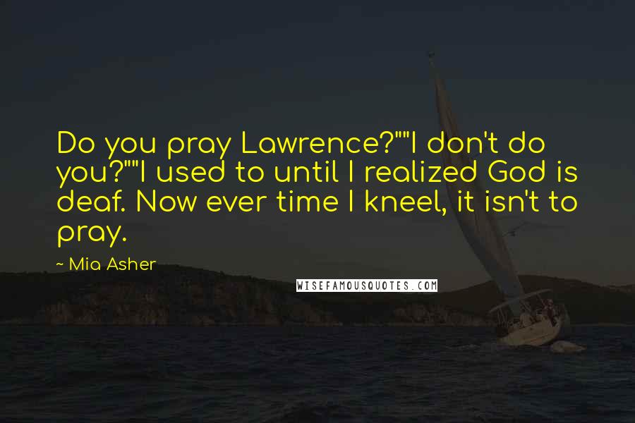 Mia Asher Quotes: Do you pray Lawrence?""I don't do you?""I used to until I realized God is deaf. Now ever time I kneel, it isn't to pray.