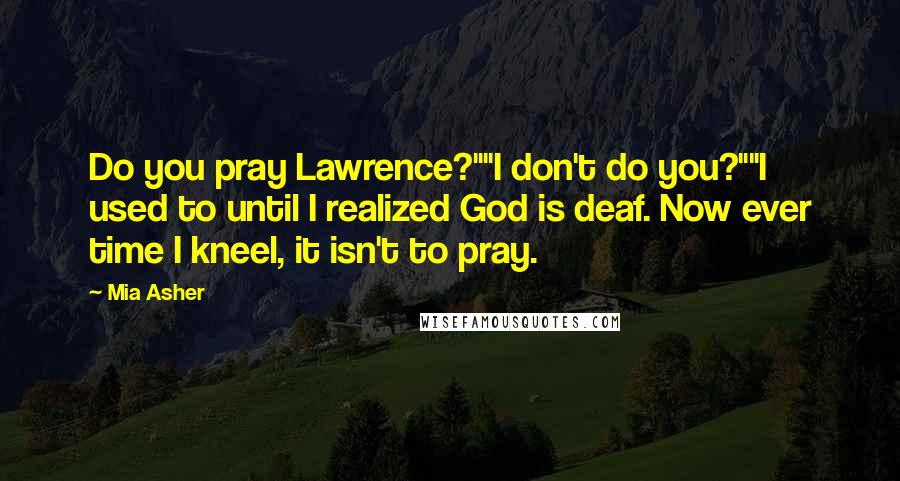 Mia Asher Quotes: Do you pray Lawrence?""I don't do you?""I used to until I realized God is deaf. Now ever time I kneel, it isn't to pray.