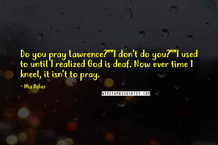 Mia Asher Quotes: Do you pray Lawrence?""I don't do you?""I used to until I realized God is deaf. Now ever time I kneel, it isn't to pray.