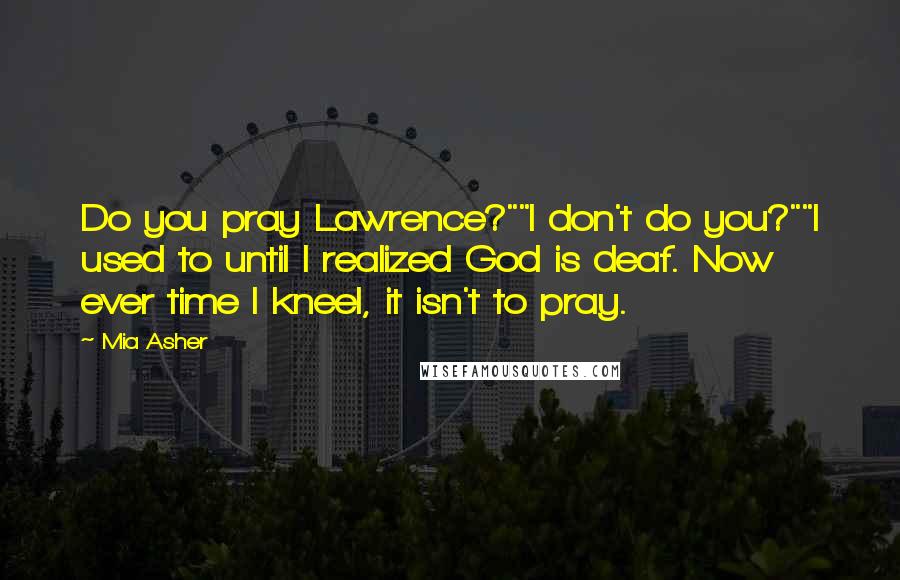 Mia Asher Quotes: Do you pray Lawrence?""I don't do you?""I used to until I realized God is deaf. Now ever time I kneel, it isn't to pray.