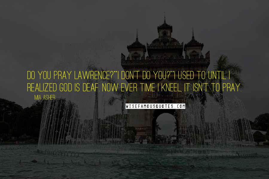 Mia Asher Quotes: Do you pray Lawrence?""I don't do you?""I used to until I realized God is deaf. Now ever time I kneel, it isn't to pray.