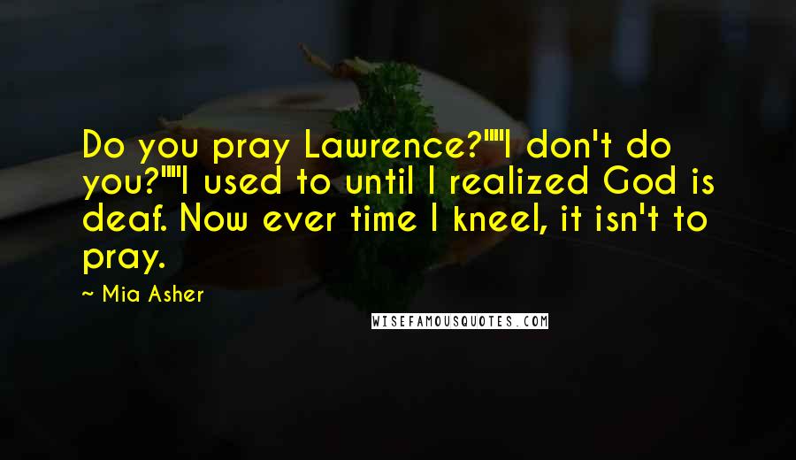 Mia Asher Quotes: Do you pray Lawrence?""I don't do you?""I used to until I realized God is deaf. Now ever time I kneel, it isn't to pray.