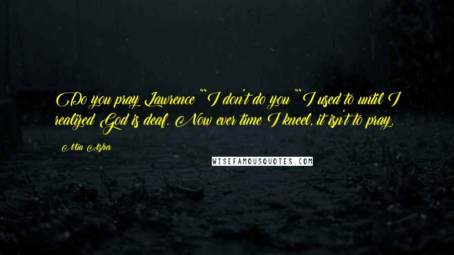 Mia Asher Quotes: Do you pray Lawrence?""I don't do you?""I used to until I realized God is deaf. Now ever time I kneel, it isn't to pray.