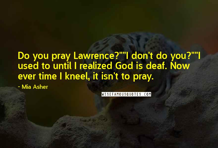 Mia Asher Quotes: Do you pray Lawrence?""I don't do you?""I used to until I realized God is deaf. Now ever time I kneel, it isn't to pray.