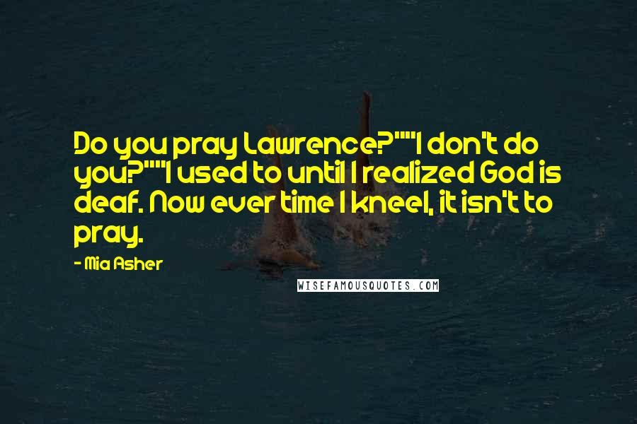 Mia Asher Quotes: Do you pray Lawrence?""I don't do you?""I used to until I realized God is deaf. Now ever time I kneel, it isn't to pray.