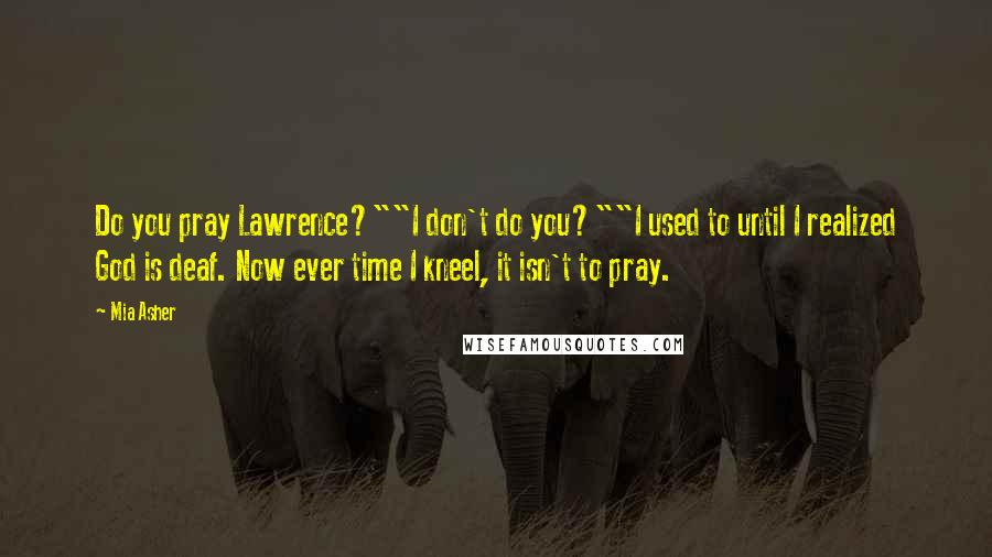 Mia Asher Quotes: Do you pray Lawrence?""I don't do you?""I used to until I realized God is deaf. Now ever time I kneel, it isn't to pray.