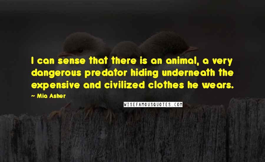 Mia Asher Quotes: I can sense that there is an animal, a very dangerous predator hiding underneath the expensive and civilized clothes he wears.