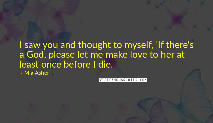 Mia Asher Quotes: I saw you and thought to myself, 'If there's a God, please let me make love to her at least once before I die.