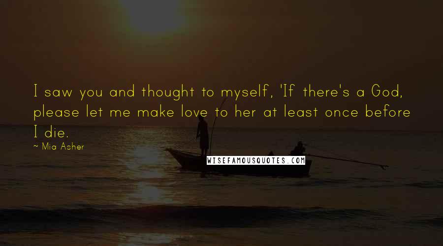 Mia Asher Quotes: I saw you and thought to myself, 'If there's a God, please let me make love to her at least once before I die.