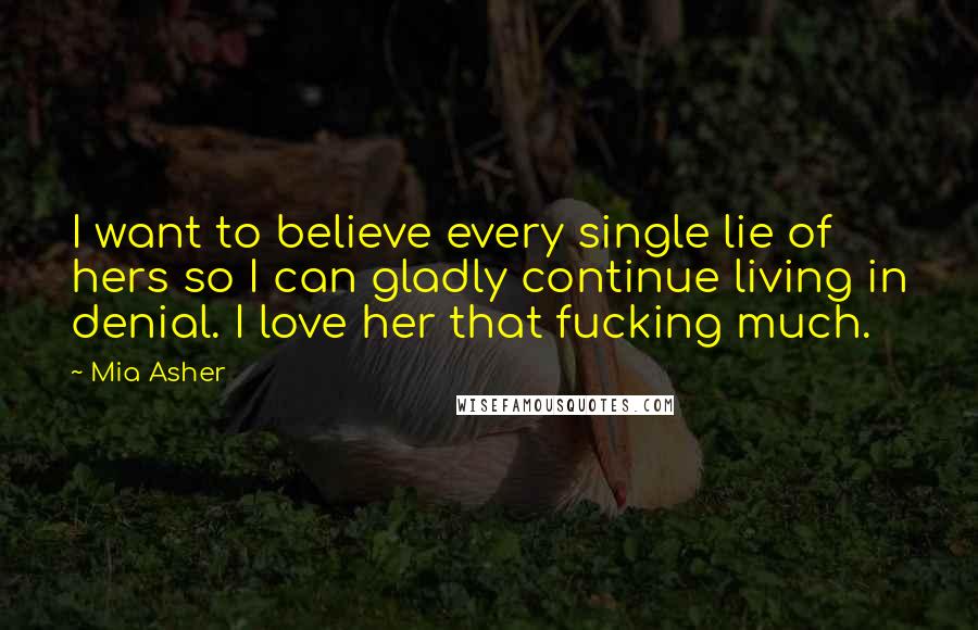 Mia Asher Quotes: I want to believe every single lie of hers so I can gladly continue living in denial. I love her that fucking much.