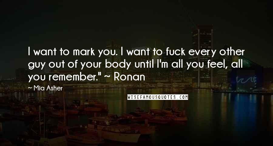 Mia Asher Quotes: I want to mark you. I want to fuck every other guy out of your body until I'm all you feel, all you remember." ~ Ronan