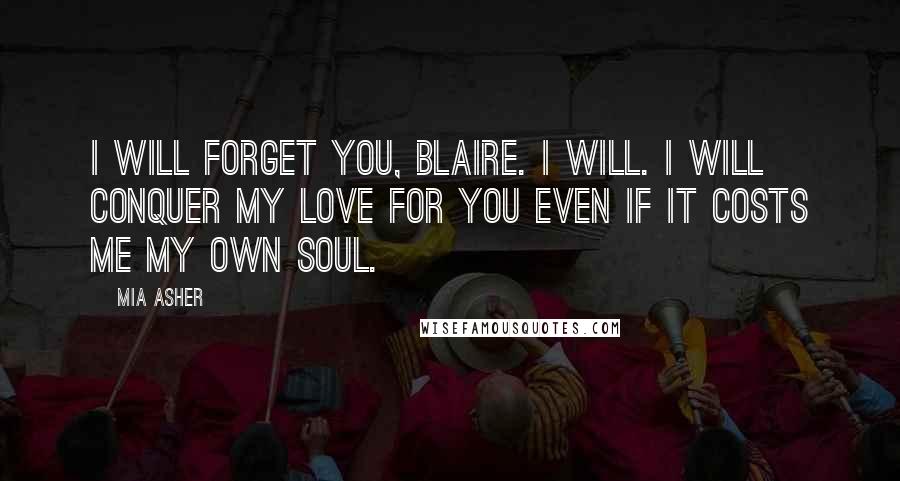 Mia Asher Quotes: I will forget you, Blaire. I will. I will conquer my love for you even if it costs me my own soul.