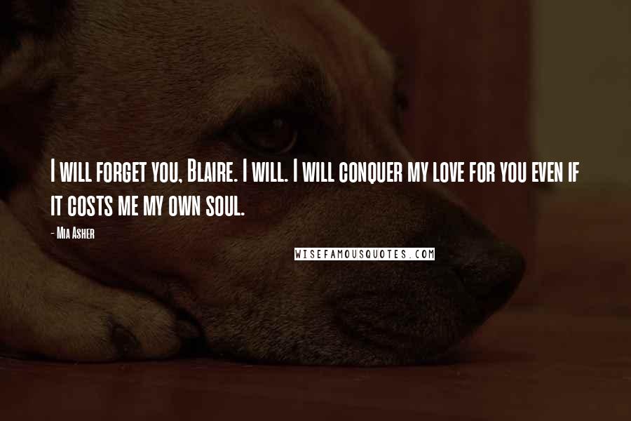 Mia Asher Quotes: I will forget you, Blaire. I will. I will conquer my love for you even if it costs me my own soul.