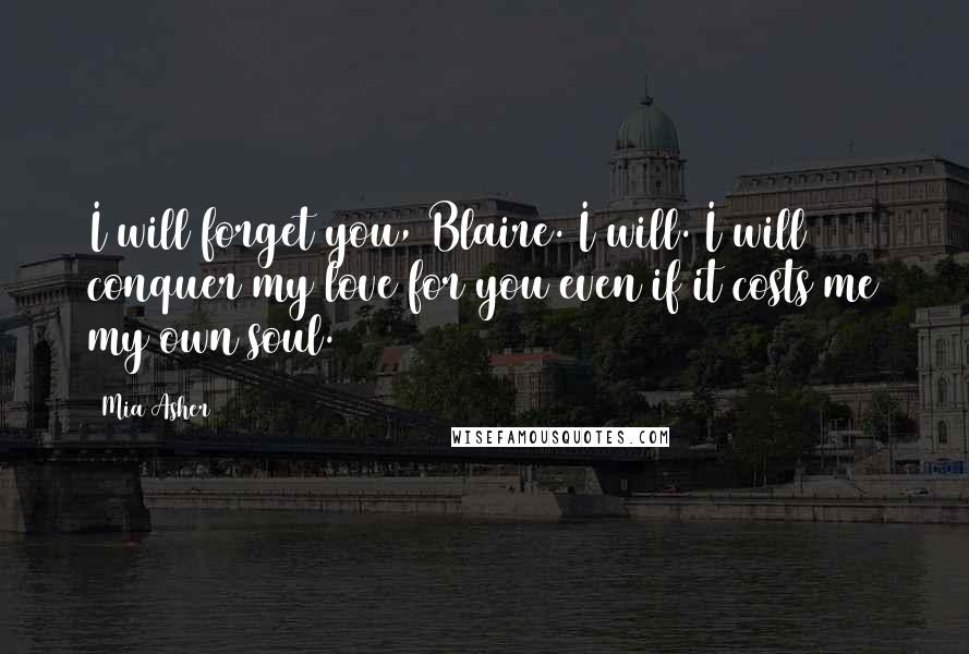 Mia Asher Quotes: I will forget you, Blaire. I will. I will conquer my love for you even if it costs me my own soul.