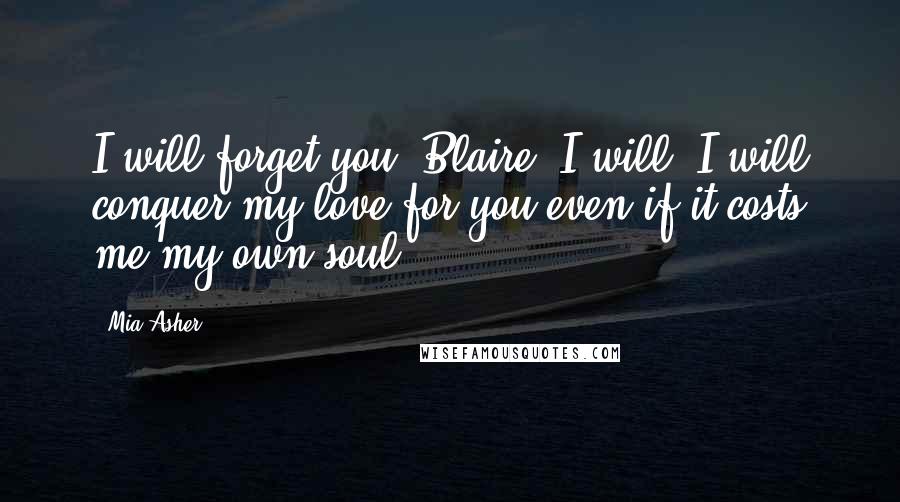 Mia Asher Quotes: I will forget you, Blaire. I will. I will conquer my love for you even if it costs me my own soul.